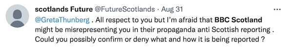 Scotland's Future: "@GretaThunberg. All respect to you but I'm afraid that BBC Scotland might be misrepreseting you in their propaganda anti Scottish reproting. Could you possibly confirm or deny what and how it is being reported?"